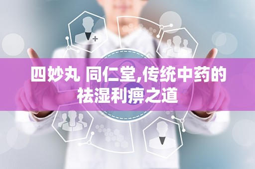 四妙丸 同仁堂,传统中药的祛湿利痹之道