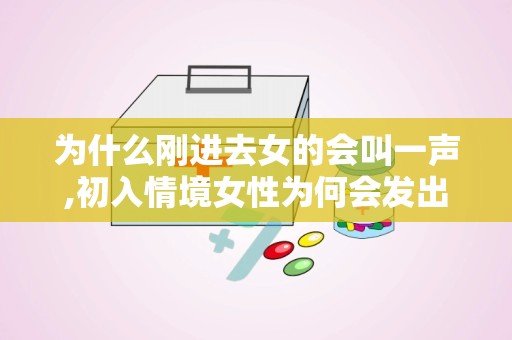 为什么刚进去女的会叫一声,初入情境女性为何会发出一声惊叫