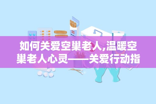 如何关爱空巢老人,温暖空巢老人心灵——关爱行动指南”