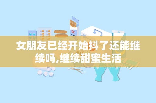 女朋友已经开始抖了还能继续吗,继续甜蜜生活