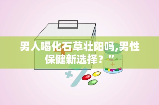 男人喝化石草壮阳吗,男性保健新选择？”