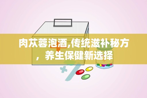 肉苁蓉泡酒,传统滋补秘方，养生保健新选择