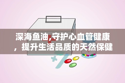 深海鱼油,守护心血管健康，提升生活品质的天然保健品