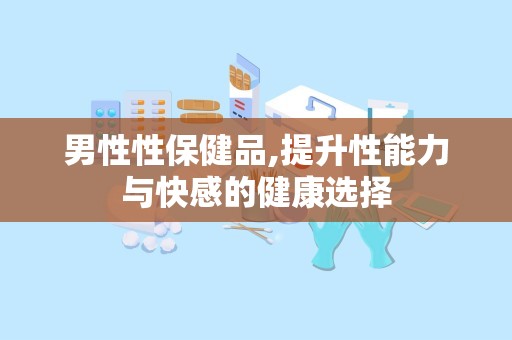 男性性保健品,提升性能力与快感的健康选择