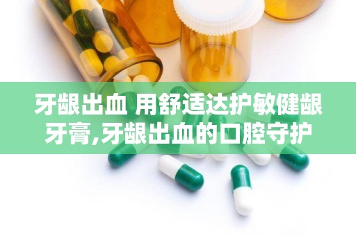 牙龈出血 用舒适达护敏健龈牙膏,牙龈出血的口腔守护神，轻松改善牙龈不适