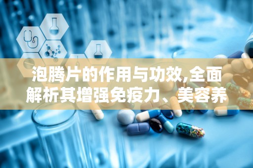 泡腾片的作用与功效,全面解析其增强免疫力、美容养颜与辅助治疗的神奇功效