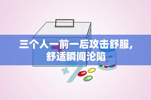 三个人一前一后攻击舒服,舒适瞬间沦陷