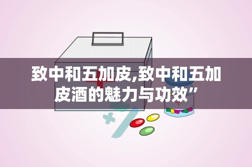致中和五加皮,致中和五加皮酒的魅力与功效”