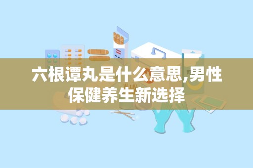 六根谭丸是什么意思,男性保健养生新选择