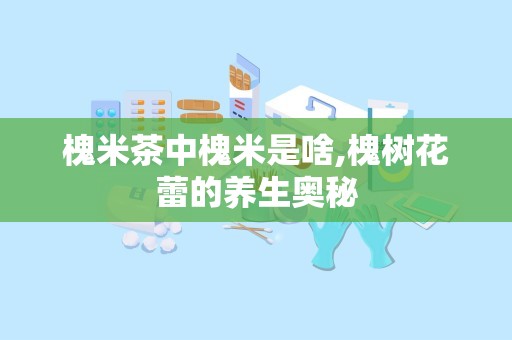 槐米茶中槐米是啥,槐树花蕾的养生奥秘