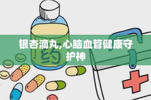 银杏滴丸,心脑血管健康守护神