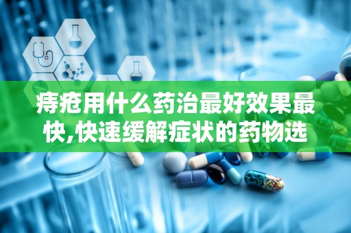 痔疮用什么药治最好效果最快,快速缓解症状的药物选择与使用指南”