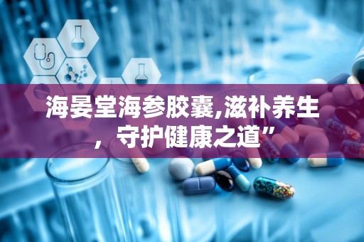 海晏堂海参胶囊,滋补养生，守护健康之道”
