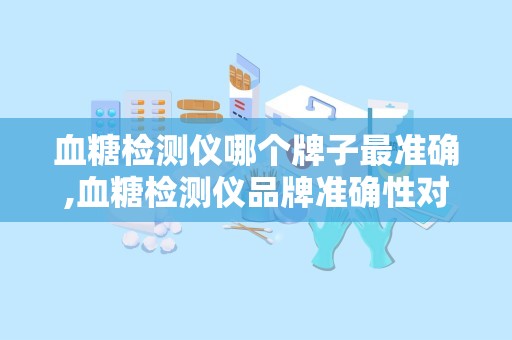 血糖检测仪哪个牌子最准确,血糖检测仪品牌准确性对比概述