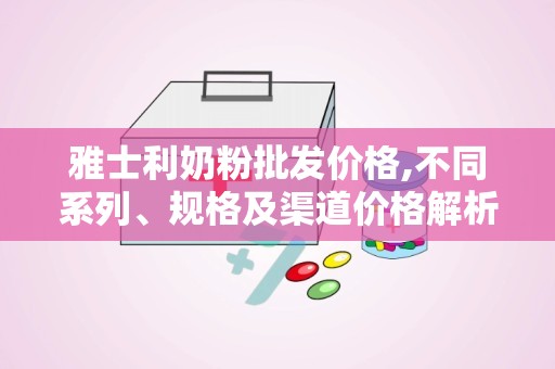 雅士利奶粉批发价格,不同系列、规格及渠道价格解析”