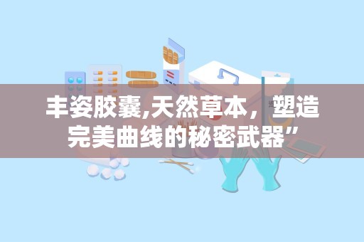 丰姿胶囊,天然草本，塑造完美曲线的秘密武器”