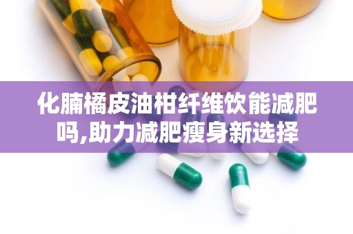 化腩橘皮油柑纤维饮能减肥吗,助力减肥瘦身新选择