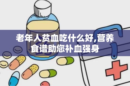 老年人贫血吃什么好,营养食谱助您补血强身