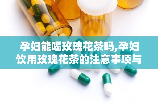 孕妇能喝玫瑰花茶吗,孕妇饮用玫瑰花茶的注意事项与建议