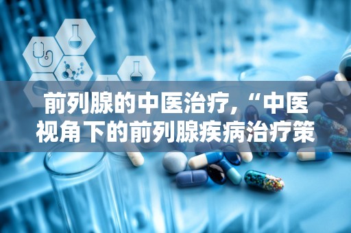 前列腺的中医治疗,“中医视角下的前列腺疾病治疗策略与生活调养”