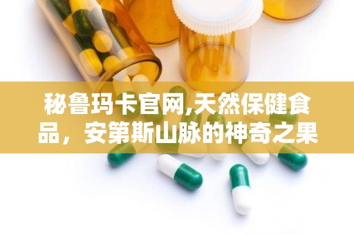 秘鲁玛卡官网,天然保健食品，安第斯山脉的神奇之果