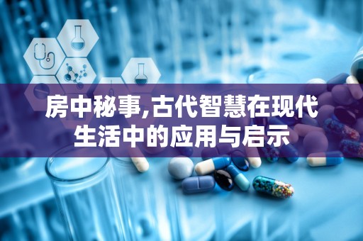 房中秘事,古代智慧在现代生活中的应用与启示