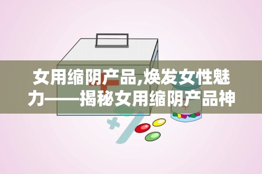 女用缩阴产品,焕发女性魅力——揭秘女用缩阴产品神奇效果”