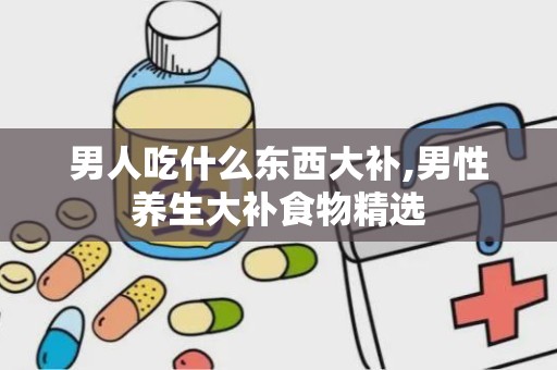 男人吃什么东西大补,男性养生大补食物精选