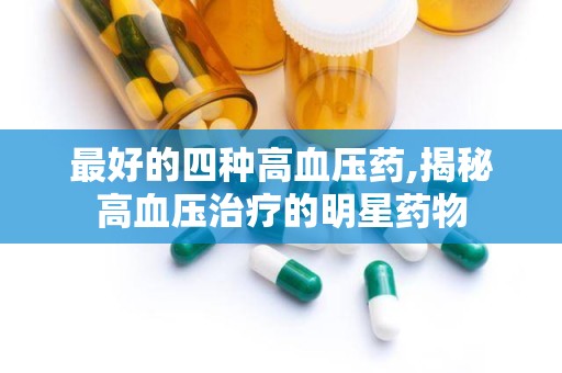 最好的四种高血压药,揭秘高血压治疗的明星药物