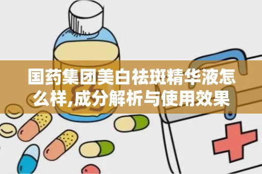 国药集团美白祛斑精华液怎么样,成分解析与使用效果评测