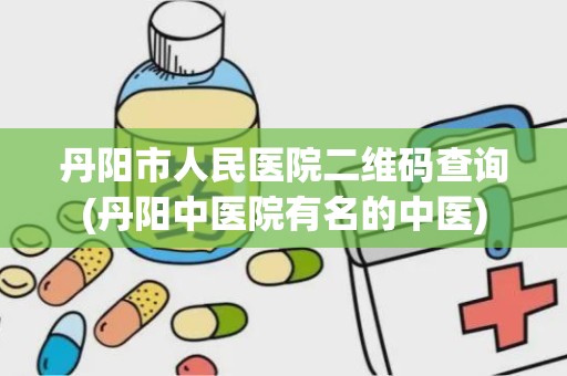 丹阳市人民医院二维码查询(丹阳中医院有名的中医)