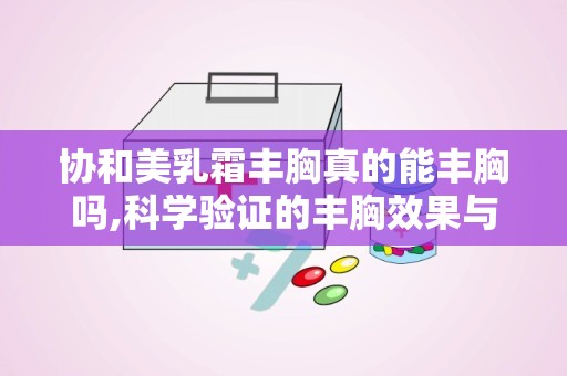 协和美乳霜丰胸真的能丰胸吗,科学验证的丰胸效果与使用指南”