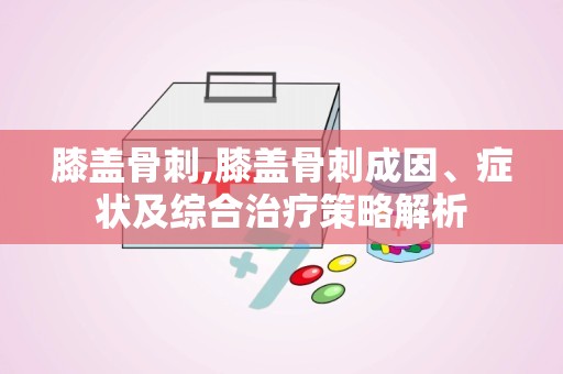 膝盖骨刺,膝盖骨刺成因、症状及综合治疗策略解析