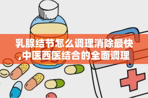 乳腺结节怎么调理消除最快,中医西医结合的全面调理方法”