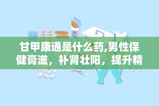 甘甲康通是什么药,男性保健膏滋，补肾壮阳，提升精力