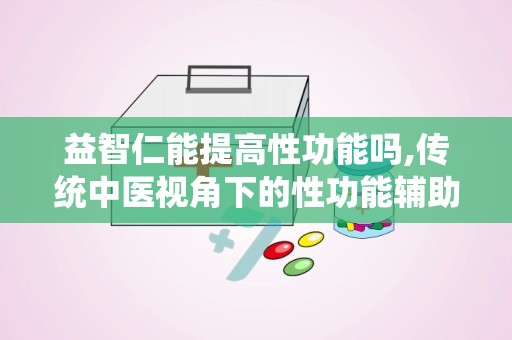 益智仁能提高性功能吗,传统中医视角下的性功能辅助调理之道