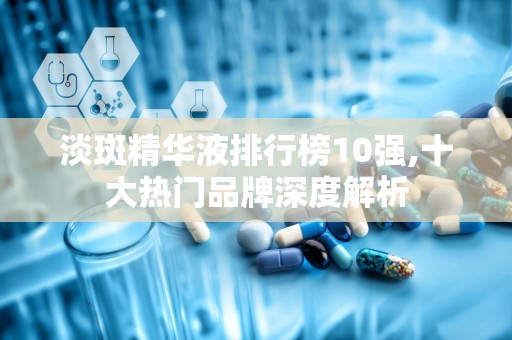 淡斑精华液排行榜10强,十大热门品牌深度解析