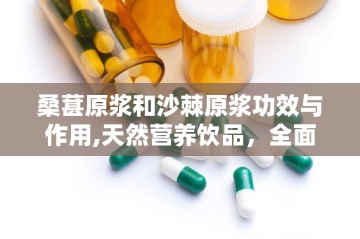 桑葚原浆和沙棘原浆功效与作用,天然营养饮品，全面呵护健康之道”