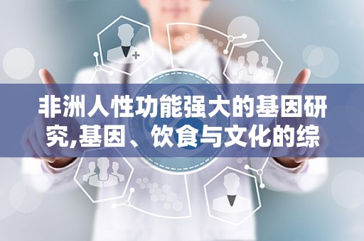 非洲人性功能强大的基因研究,基因、饮食与文化的综合影响解析