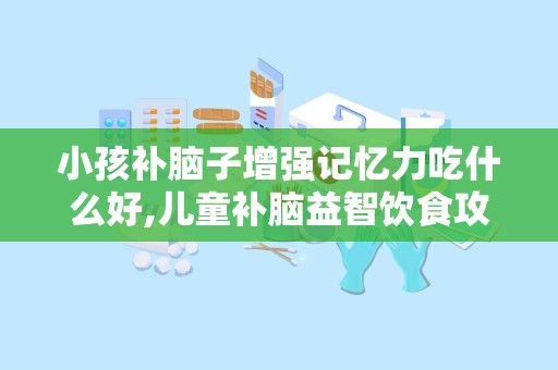 小孩补脑子增强记忆力吃什么好,儿童补脑益智饮食攻略
