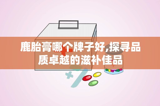 鹿胎膏哪个牌子好,探寻品质卓越的滋补佳品