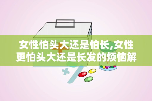 女性怕头大还是怕长,女性更怕头大还是长发的烦恼解析