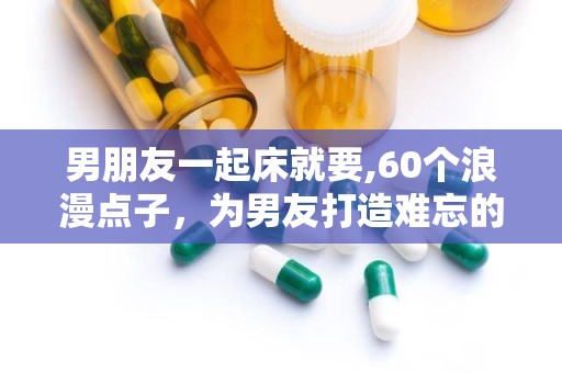 男朋友一起床就要,60个浪漫点子，为男友打造难忘的早晨时光”
