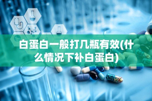 白蛋白一般打几瓶有效(什么情况下补白蛋白)