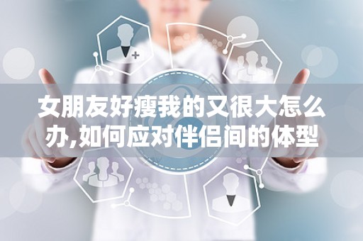 女朋友好瘦我的又很大怎么办,如何应对伴侣间的体型差异