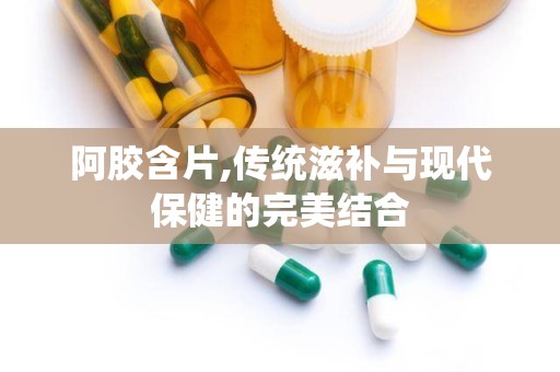 阿胶含片,传统滋补与现代保健的完美结合