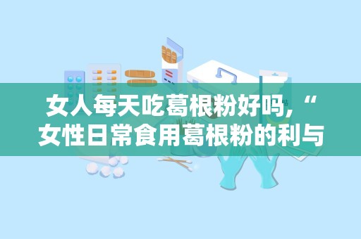 女人每天吃葛根粉好吗,“女性日常食用葛根粉的利与弊全面解析”