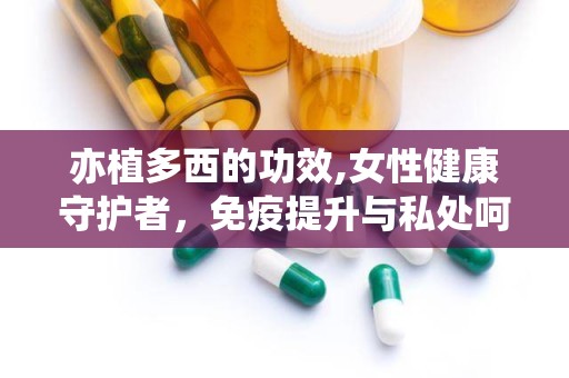 亦植多西的功效,女性健康守护者，免疫提升与私处呵护专家”