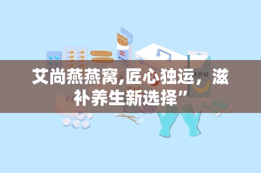 艾尚燕燕窝,匠心独运，滋补养生新选择”