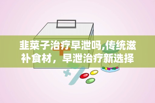 韭菜子治疗早泄吗,传统滋补食材，早泄治疗新选择